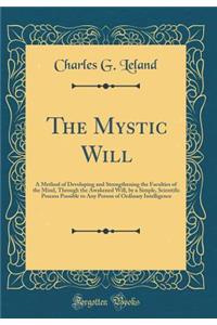 The Mystic Will: A Method of Developing and Strengthening the Faculties of the Mind, Through the Awakened Will, by a Simple, Scientific Process Possible to Any Person of Ordinary Intelligence (Classic Reprint)