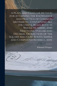 A Plain and Familiar Method for Attaining the Knowledge and Practice of Common Arithmetic. Containing All the Useful Rules Both in Whole Numbers, and Fractions, Vulgar and Decimal, Extraction of the Square and Cube-Roots, Simple and Compound Intere