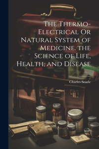 Thermo-Electrical Or Natural System of Medicine. the Science of Life, Health, and Disease