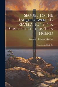 Sequel To the Inquiry, What is Revelation? in a Series of Letters To a Friend; Containing a Reply To