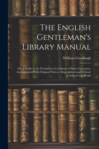 English Gentleman's Library Manual: Or, a Guide to the Formation of a Library of Select Literature; Accompanied With Original Notices, Biographical and Critical, of Authors and Books
