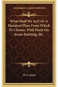 What Shall We ACT? or a Hundred Plays from Which to Choose, with Hints on Scene-Painting, Etc.