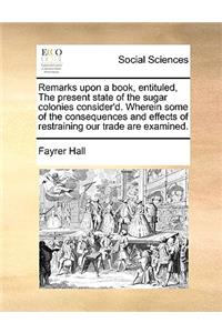 Remarks Upon a Book, Entituled, the Present State of the Sugar Colonies Consider'd. Wherein Some of the Consequences and Effects of Restraining Our Trade Are Examined.
