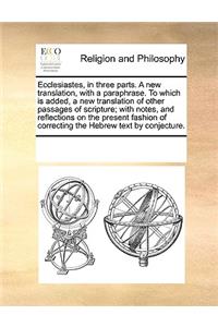 Ecclesiastes, in three parts. A new translation, with a paraphrase. To which is added, a new translation of other passages of scripture; with notes, and reflections on the present fashion of correcting the Hebrew text by conjecture.