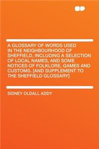 A Glossary of Words Used in the Neighbourhood of Sheffield, Including a Selection of Local Names, and Some Notices of Folklore, Games and Customs. [And Supplement to the Sheffield Glossary]