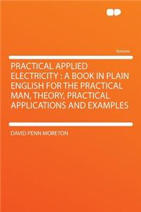 Practical Applied Electricity: A Book in Plain English for the Practical Man, Theory, Practical Applications and Examples