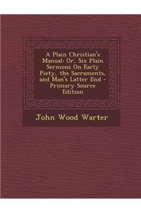 A Plain Christian's Manual: Or, Six Plain Sermons on Early Piety, the Sacraments, and Man's Latter End - Primary Source Edition