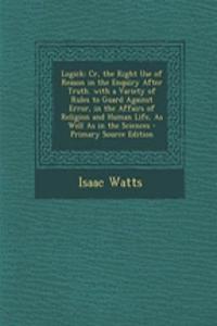 Logick: Cr, the Right Use of Reason in the Enquiry After Truth. with a Variety of Rules to Guard Against Error, in the Affairs of Religion and Human Life, as Well as in the Sciences
