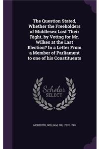The Question Stated, Whether the Freeholders of Middlesex Lost Their Right, by Voting for Mr. Wilkes at the Last Election? In a Letter From a Member of Parliament to one of his Constituents