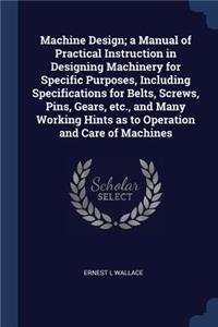 Machine Design; A Manual of Practical Instruction in Designing Machinery for Specific Purposes, Including Specifications for Belts, Screws, Pins, Gears, Etc., and Many Working Hints as to Operation and Care of Machines
