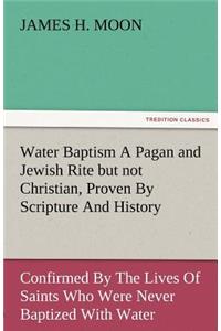 Water Baptism a Pagan and Jewish Rite But Not Christian, Proven by Scripture and History Confirmed by the Lives of Saints Who Were Never Baptized with