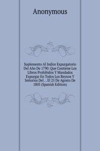 Suplemento Al Indice Expurgatorio Del Ano De 1790: Que Contiene Los Libros Prohibidos Y Mandados Expurgar En Todos Los Reynos Y Senorios Del . . El 25 De Agosto De 1805 (Spanish Edition)