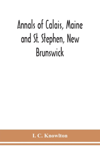 Annals of Calais, Maine and St. Stephen, New Brunswick; including the village of Milltown, Me., and the present town of Milltown, N.B