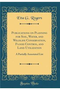 Publications on Planning for Soil, Water, and Wildlife Conservation, Flood Control, and Land Utilization: A Partially Annotated List (Classic Reprint)