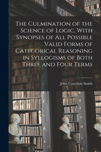 Culmination of the Science of Logic, With Synopses of All Possible Valid Forms of Categorical Reasoning in Syllogisms of Both Three and Four Terms