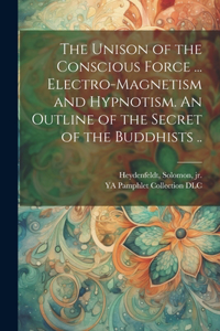 Unison of the Conscious Force ... Electro-magnetism and Hypnotism. An Outline of the Secret of the Buddhists ..