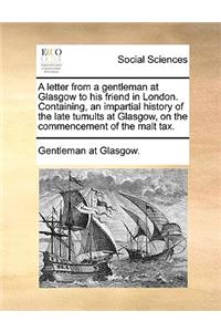 A Letter from a Gentleman at Glasgow to His Friend in London. Containing, an Impartial History of the Late Tumults at Glasgow, on the Commencement of the Malt Tax.