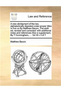 A new abridgment of the law, alphabetically digested under proper titles In five vs By Matthew Bacon, The sixth ed, revised and corrected