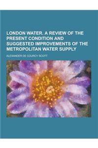 London Water. a Review of the Present Condition and Suggested Improvements of the Metropolitan Water Supply