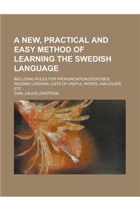 A New, Practical and Easy Method of Learning the Swedish Language; Including Rules for Pronunciation Exercises, Reading Lessons, Lists of Useful WOR