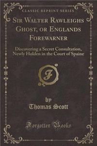 Sir Walter Rawleighs Ghost, or Englands Forewarner: Discovering a Secret Consultation, Newly Holden in the Court of Spaine (Classic Reprint)