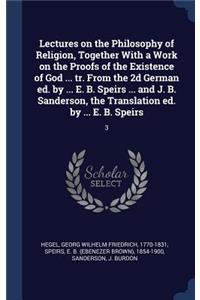 Lectures on the Philosophy of Religion, Together With a Work on the Proofs of the Existence of God ... tr. From the 2d German ed. by ... E. B. Speirs ... and J. B. Sanderson, the Translation ed. by ... E. B. Speirs