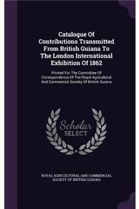 Catalogue Of Contributions Transmitted From British Guiana To The London International Exhibition Of 1862: Printed For The Committee Of Correspondence Of The Royal Agricultural And Commercial Society Of British Guiana