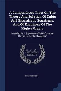 Compendious Tract On The Theory And Solution Of Cubic And Biquadratic Equations, And Of Equations Of The Higher Orders