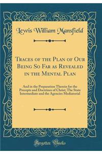 Traces of the Plan of Our Being So Far as Revealed in the Mental Plan: And in the Preparation Therein for the Precepts and Doctrines of Christ; The State Intermediate and the Agencies Mediatorial (Classic Reprint)