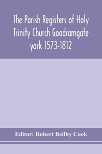 The Parish Registers of Holy Trinity Church Goodramgate york 1573-1812