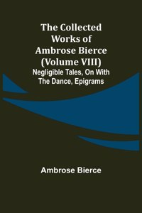 The Collected Works of Ambrose Bierce (Volume VIII) Negligible Tales, On With the Dance, Epigrams