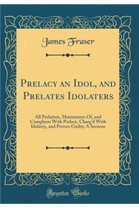 Prelacy an Idol, and Prelates Idolaters: All Prelatists, Maintainers Of, and Complyers With Prelacy, Charg'd With Idolatry, and Proven Guilty; A Sermon (Classic Reprint)