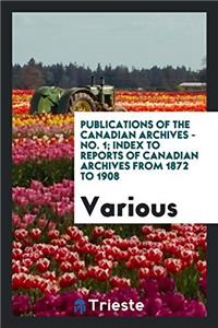 Publications of the Canadian Archives - No. 1; Index to reports of Canadian Archives from 1872 to 1908