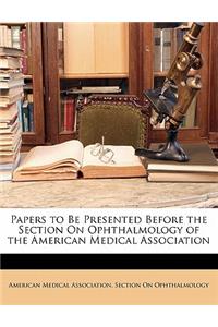 Papers to Be Presented Before the Section on Ophthalmology of the American Medical Association