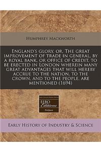 England's Glory, Or, the Great Improvement of Trade in General, by a Royal Bank, or Office of Credit, to Be Erected in London Wherein Many Great Advantages That Will Hereby Accrue to the Nation, to the Crown, and to the People, Are Mentioned (1694)