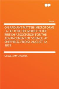 On Radiant Matter [microform]: A Lecture Delivered to the British Association for the Advancement of Science, at Sheffield, Friday, August 22, 1879