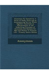 Economics for Executives: A Series of Study-Units and an Accompanying Service Which Together Constitute an Interpretation of the Underlying Principles of Economics and Business for Men and Women in Practical Life