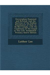 Universalism Examined and Refuted: And the Doctrine of the Endless Punishment of Such as Do Not Comply with the Conditions of the Gospel in This Life, Established: And the Doctrine of the Endless Punishment of Such as Do Not Comply with the Conditions of the Gospel in This Life, Established