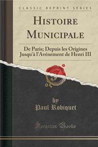 Histoire Municipale: de Paris; Depuis Les Origines Jusqu'ï¿½ l'Avï¿½nement de Henri III (Classic Reprint)