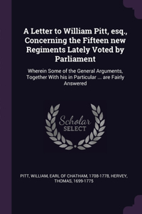 Letter to William Pitt, esq., Concerning the Fifteen new Regiments Lately Voted by Parliament: Wherein Some of the General Arguments, Together With his in Particular ... are Fairly Answered