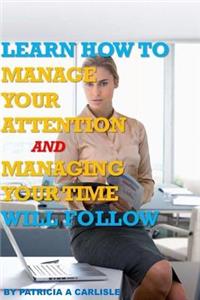 Learn How to Manage Your Attention and Managing Your Time Will Follow