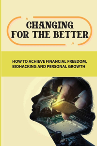 Changing For The Better: How To Achieve Financial Freedom, Biohacking And Personal Growth: Change Your Life For The Better