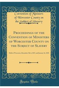 Proceedings of the Convention of Ministers of Worcester County on the Subject of Slavery: Held at Worcester, December 5& 6, 1837, and January 16, 1838 (Classic Reprint)