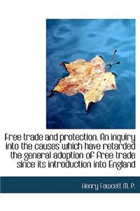 Free Trade and Protection. an Inquiry Into the Causes Which Have Retarded the General Adoption of Fr