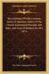 The Confession Of Faith, Covenant, Forms Of Admission, History Of The Church, Ecclesiastical Principles And Rules, And A List Of Members For 1873 (1873)