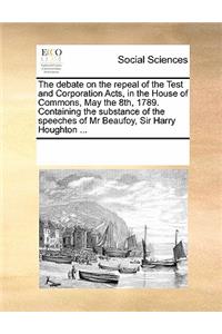 The Debate on the Repeal of the Test and Corporation Acts, in the House of Commons, May the 8th, 1789. Containing the Substance of the Speeches of MR Beaufoy, Sir Harry Houghton ...