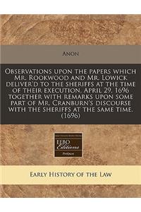 Observations Upon the Papers Which Mr. Rookwood and Mr. Lowick Deliver'd to the Sheriffs at the Time of Their Execution, April 29, 1696 Together with Remarks Upon Some Part of Mr. Cranburn's Discourse with the Sheriffs at the Same Time. (1696)