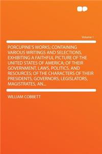 Porcupine's Works; Containing Various Writings and Selections, Exhibiting a Faithful Picture of the United States of America; Of Their Government, Laws, Politics, and Resources; Of the Characters of Their Presidents, Governors, Legislators, Magistr