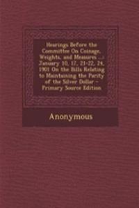 Hearings Before the Committee on Coinage, Weights, and Measures ...: January 10, 17, 21-22, 24, 1901 on the Bills Relating to Maintaining the Parity of the Silver Dollar - Primary Source Edition