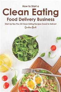 How to Start a Clean Eating Food Delivery Business: Start-Up Tips Plus 30 Clean Eating Recipes Good to Deliver